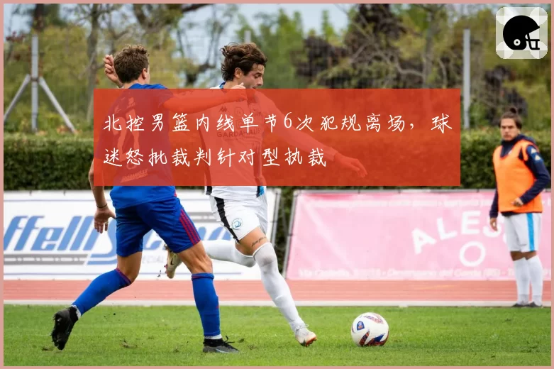 北控男篮内线单节6次犯规离场，球迷怒批裁判针对型执裁