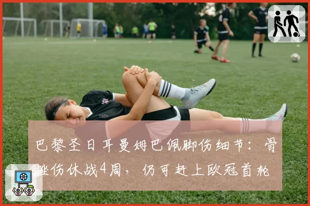 巴黎圣日耳曼姆巴佩脚伤细节：骨挫伤休战4周，仍可赶上欧冠首轮