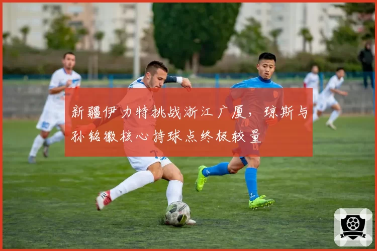 新疆伊力特挑战浙江广厦,琼斯与孙铭徽核心持球点终极较量