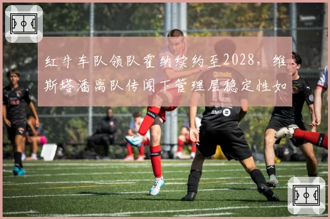 红牛车队领队霍纳续约至2028，维斯塔潘离队传闻下管理层稳定性如何？