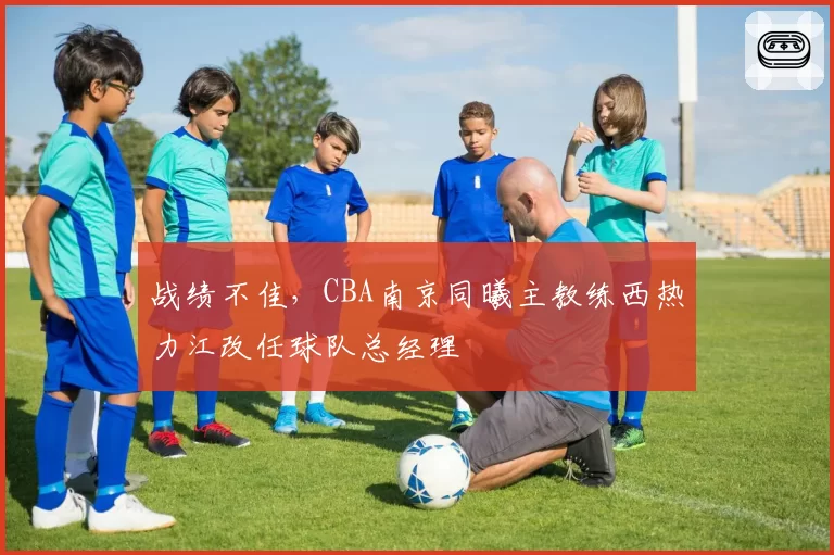 战绩不佳，CBA南京同曦主教练西热力江改任球队总经理