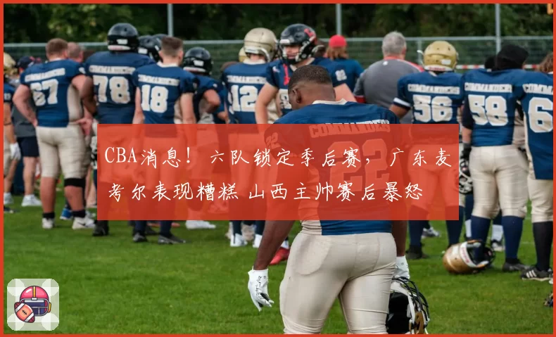 CBA消息!六队锁定季后赛,广东麦考尔表现糟糕 山西主帅赛后暴怒