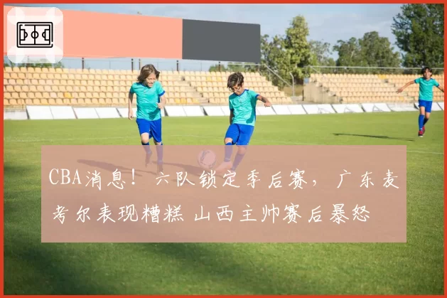 CBA消息!六队锁定季后赛,广东麦考尔表现糟糕 山西主帅赛后暴怒