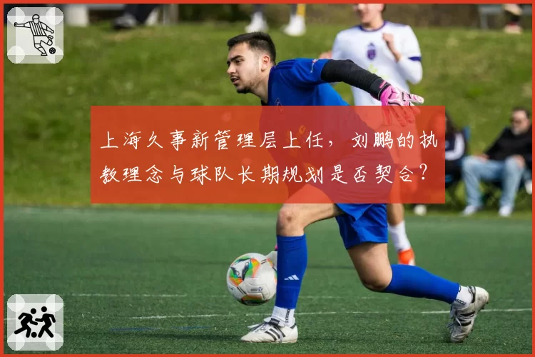 上海久事新管理层上任，刘鹏的执教理念与球队长期规划是否契合？
