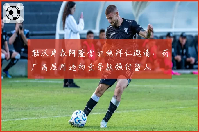 勒沃库森阿隆索拒绝拜仁邀请,药厂高层用违约金条款强行留人