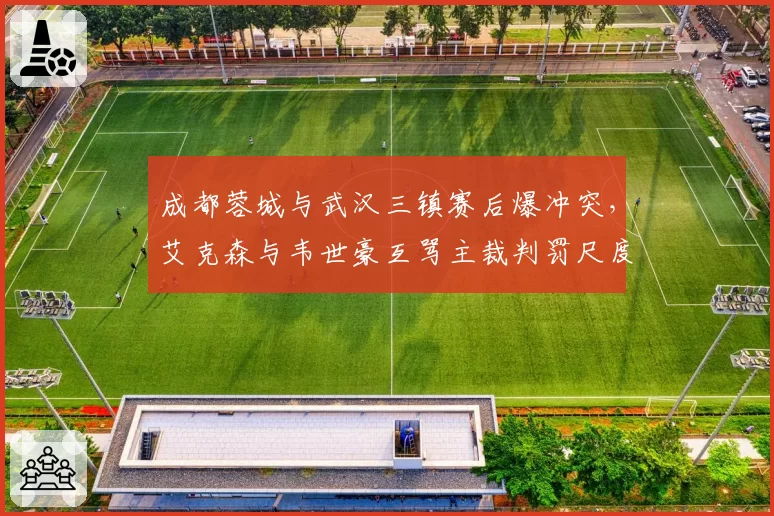 成都蓉城与武汉三镇赛后爆冲突,艾克森与韦世豪互骂主裁判罚尺度谁之过?