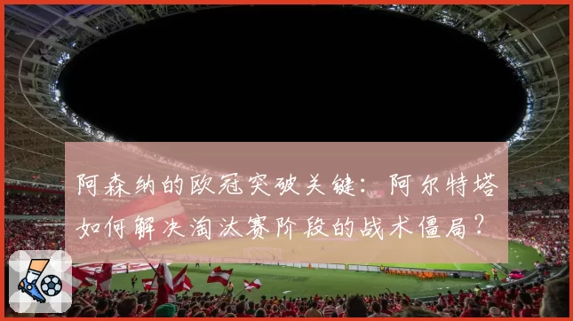 阿森纳的欧冠突破关键:阿尔特塔如何解决淘汰赛阶段的战术僵局?