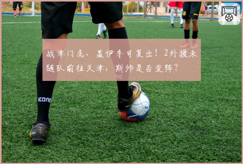战津门虎,盖伊李可复出!2外援未随队前往天津,斯帅是否变阵?