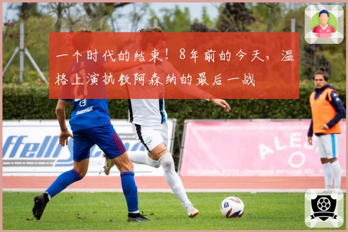 一个时代的结束！8年前的今天，温格上演执教阿森纳的最后一战