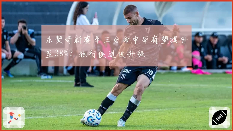 东契奇新赛季三分命中率有望提升至38%？独行侠进攻升级